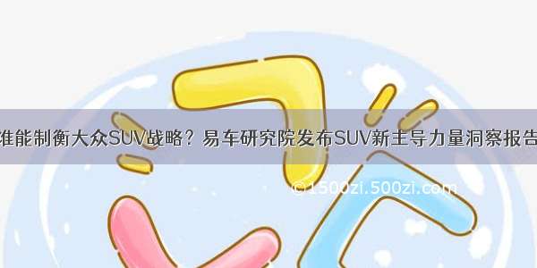 谁能制衡大众SUV战略？易车研究院发布SUV新主导力量洞察报告