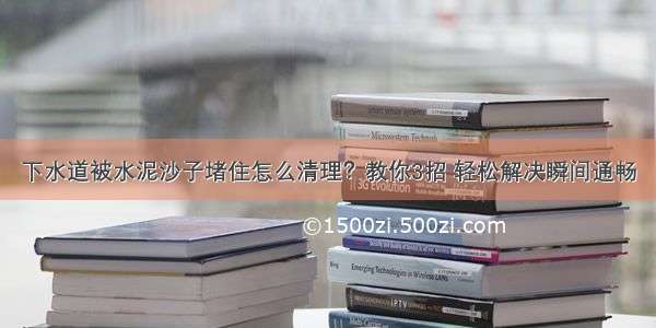 下水道被水泥沙子堵住怎么清理？教你3招 轻松解决瞬间通畅