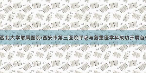 【新台阶】西北大学附属医院•西安市第三医院呼吸与危重医学科成功开展首例床旁电子纤