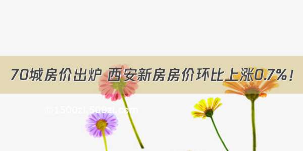 70城房价出炉 西安新房房价环比上涨0.7%！