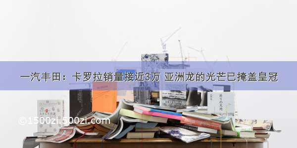 一汽丰田：卡罗拉销量接近3万 亚洲龙的光芒已掩盖皇冠