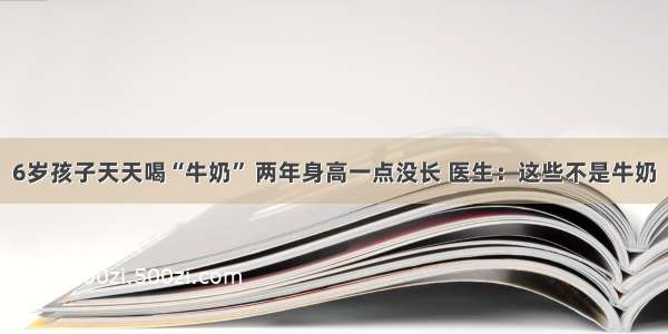 6岁孩子天天喝“牛奶” 两年身高一点没长 医生：这些不是牛奶