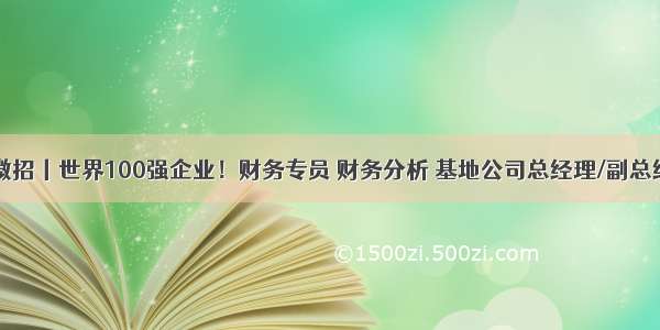 中企微招丨世界100强企业！财务专员 财务分析 基地公司总经理/副总经理…