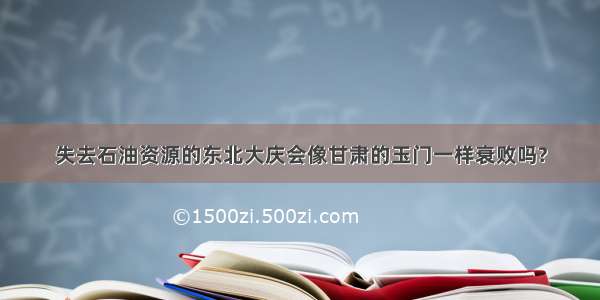 失去石油资源的东北大庆会像甘肃的玉门一样衰败吗?