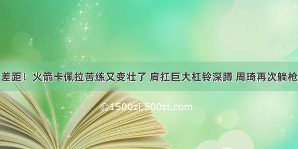 差距！火箭卡佩拉苦练又变壮了 肩扛巨大杠铃深蹲 周琦再次躺枪