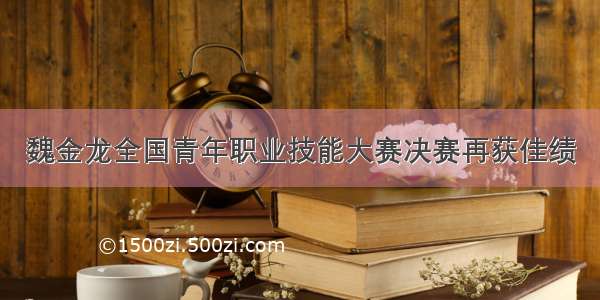 魏金龙全国青年职业技能大赛决赛再获佳绩