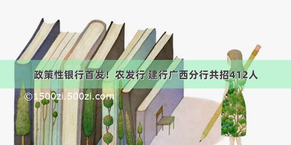 政策性银行首发！农发行 建行广西分行共招412人