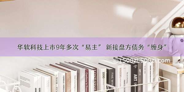 华软科技上市9年多次“易主” 新接盘方债务“缠身”