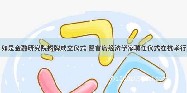 如是金融研究院揭牌成立仪式 暨首席经济学家聘任仪式在杭举行