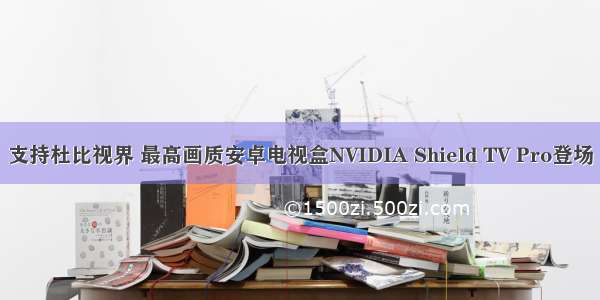 支持杜比视界 最高画质安卓电视盒NVIDIA Shield TV Pro登场