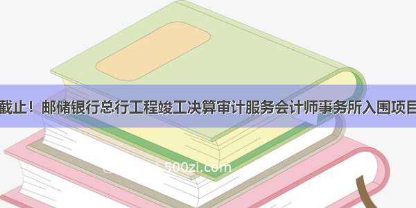 今日截止！邮储银行总行工程竣工决算审计服务会计师事务所入围项目招标