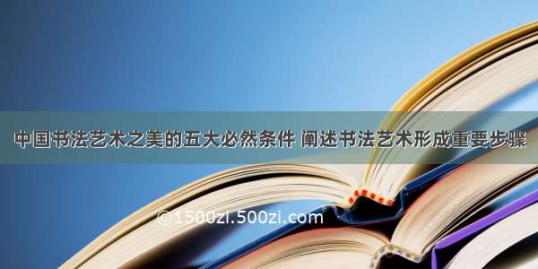 中国书法艺术之美的五大必然条件 阐述书法艺术形成重要步骤