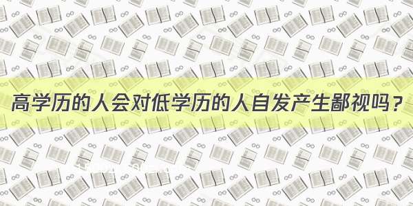 高学历的人会对低学历的人自发产生鄙视吗？