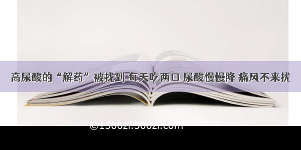 高尿酸的“解药”被找到 每天吃两口 尿酸慢慢降 痛风不来扰