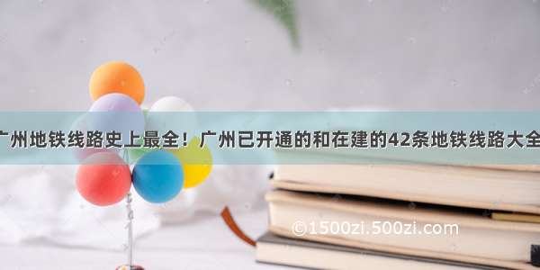 广州地铁线路史上最全！广州已开通的和在建的42条地铁线路大全！