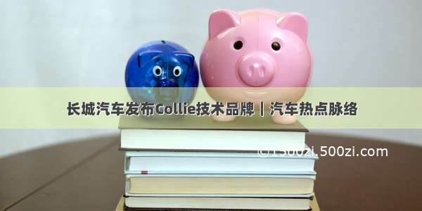 长城汽车发布Collie技术品牌｜汽车热点脉络