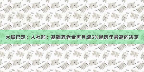 大局已定：人社部：基础养老金再月增5%是历年最高的决定