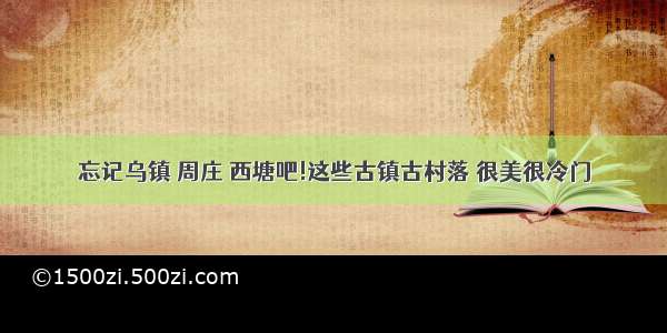 忘记乌镇 周庄 西塘吧!这些古镇古村落 很美很冷门