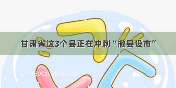 甘肃省这3个县正在冲刺“撤县设市”