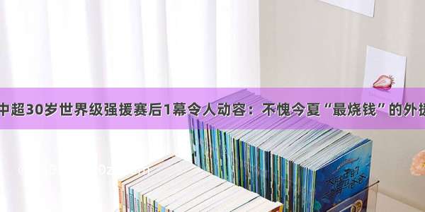 中超30岁世界级强援赛后1幕令人动容：不愧今夏“最烧钱”的外援