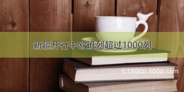 新疆开行中欧班列超过1000列