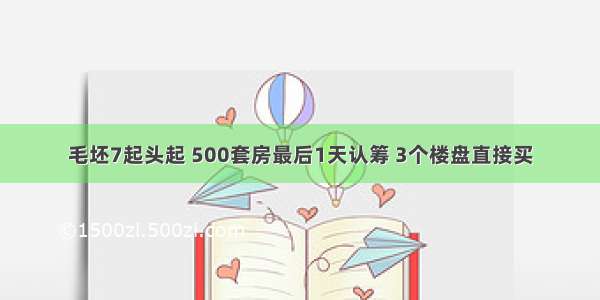 毛坯7起头起 500套房最后1天认筹 3个楼盘直接买