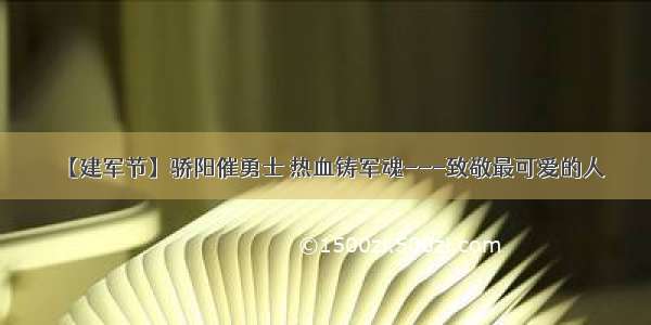 【建军节】骄阳催勇士 热血铸军魂---致敬最可爱的人