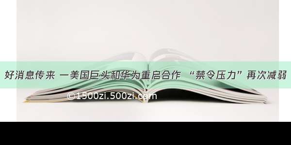 好消息传来 一美国巨头和华为重启合作 “禁令压力”再次减弱