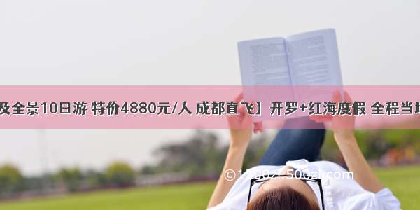 【初见埃及全景10日游 特价4880元/人 成都直飞】开罗+红海度假 全程当地五星酒店 