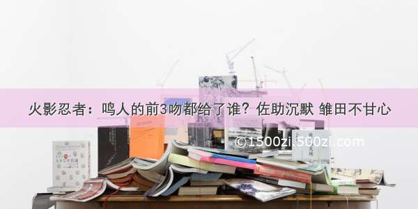 火影忍者：鸣人的前3吻都给了谁？佐助沉默 雏田不甘心