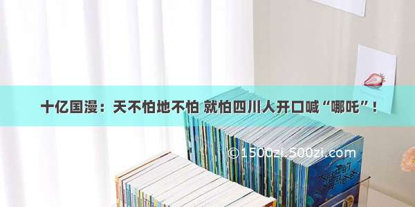 十亿国漫：天不怕地不怕 就怕四川人开口喊“哪吒”！