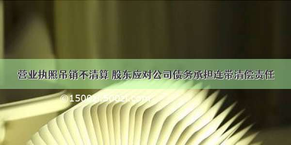 营业执照吊销不清算 股东应对公司债务承担连带清偿责任