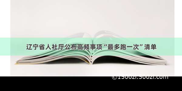 辽宁省人社厅公布高频事项“最多跑一次”清单