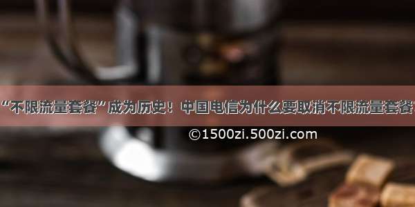 “不限流量套餐”成为历史！中国电信为什么要取消不限流量套餐？