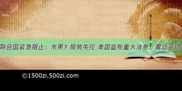 联合国紧急阻止：未果？局势失控 美国宣布重大消息：震动全球！