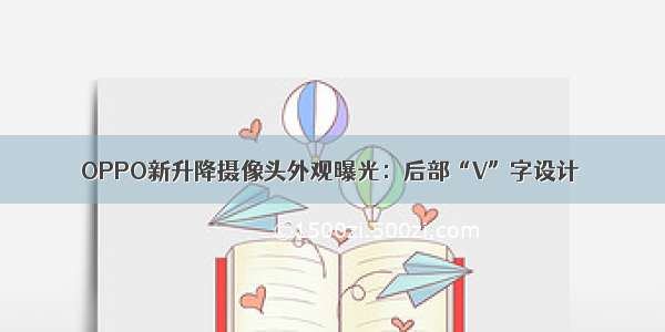 OPPO新升降摄像头外观曝光：后部“V”字设计