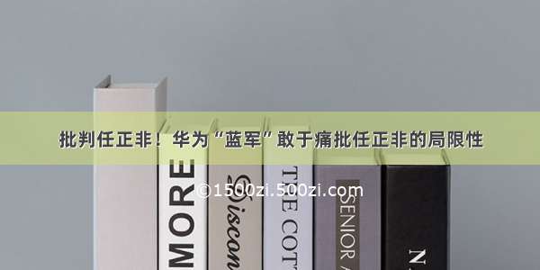 批判任正非！华为“蓝军”敢于痛批任正非的局限性