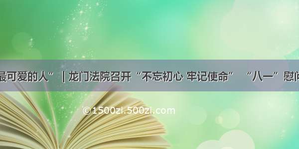 致敬“最可爱的人” | 龙门法院召开“不忘初心 牢记使命” “八一”慰问座谈会