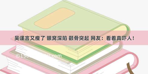 吴谨言又瘦了 眼窝深陷 颧骨突起 网友：看着真吓人！