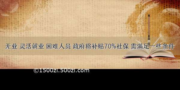 无业 灵活就业 困难人员 政府将补贴70%社保 需满足一些条件