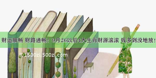 财运顺畅 财路通畅！9月26以后4大生肖财源滚滚 钱多到没地放！