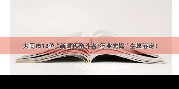 大同市18位“新时代奋斗者·行业先锋”尘埃落定！