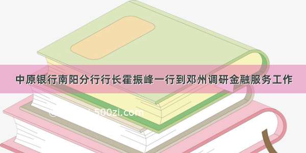 中原银行南阳分行行长霍振峰一行到邓州调研金融服务工作