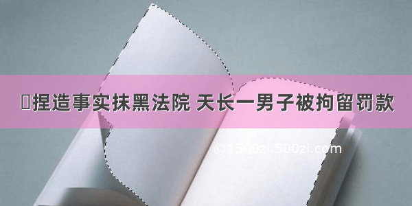 ▶捏造事实抹黑法院 天长一男子被拘留罚款