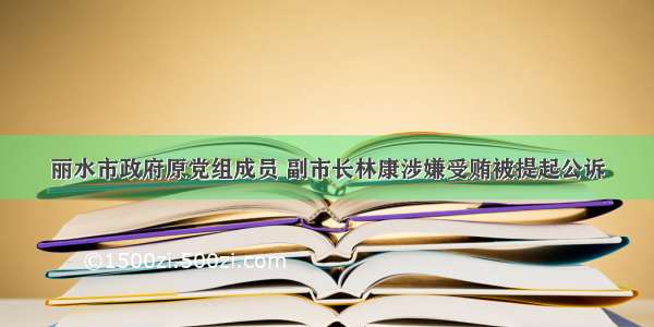 丽水市政府原党组成员 副市长林康涉嫌受贿被提起公诉