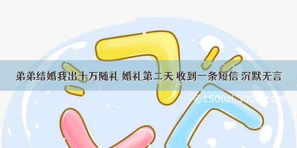 弟弟结婚我出十万随礼 婚礼第二天 收到一条短信 沉默无言