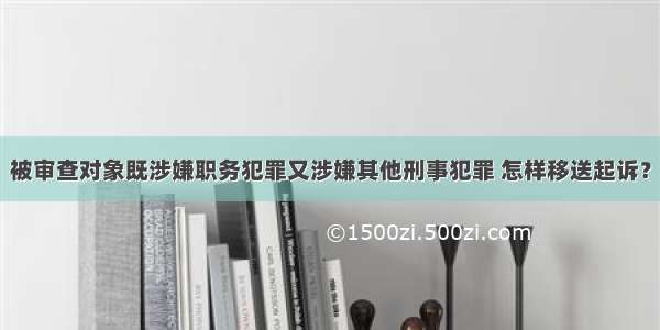 被审查对象既涉嫌职务犯罪又涉嫌其他刑事犯罪 怎样移送起诉？