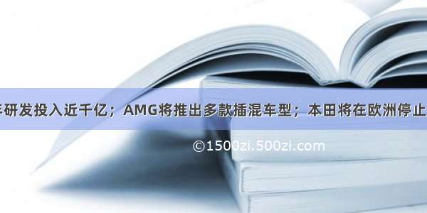 吉利汽车十年研发投入近千亿；AMG将推出多款插混车型；本田将在欧洲停止售卖柴油车型