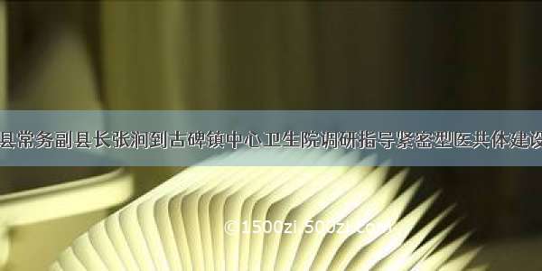 金寨县常务副县长张涧到古碑镇中心卫生院调研指导紧密型医共体建设工作