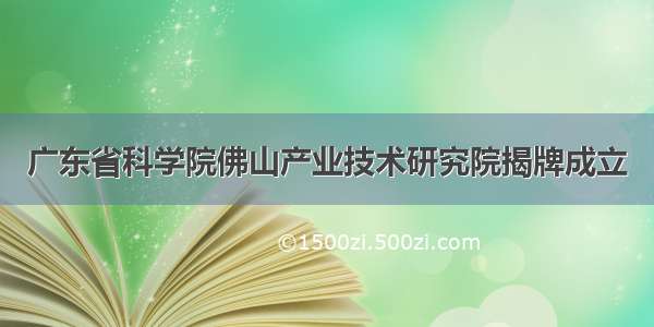 广东省科学院佛山产业技术研究院揭牌成立